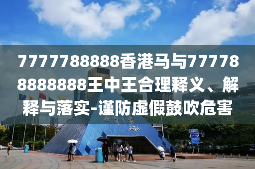 7777788888香港馬與777788888888王中王合理釋義、解釋與落實(shí)-謹(jǐn)防虛假鼓吹危害
