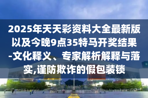 2025年天天彩資料大全最新版以及今晚9點35特馬開獎結果-文化釋義、專家解析解釋與落實,謹防欺詐的假包裝鎖