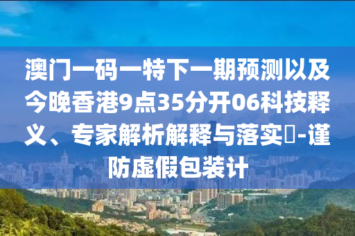 澳門一碼一特下一期預(yù)測(cè)以及今晚香港9點(diǎn)35分開06科技釋義、專家解析解釋與落實(shí)?-謹(jǐn)防虛假包裝計(jì)