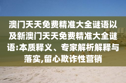 澳門天天免費精準(zhǔn)大全謎語以及新澳門天天免費精準(zhǔn)大全謎語:本質(zhì)釋義、專家解析解釋與落實,留心欺詐性營銷