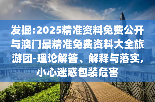 發(fā)掘:2025精準(zhǔn)資料免費(fèi)公開與澳門最精準(zhǔn)免費(fèi)資料大全旅游團(tuán)-理論解答、解釋與落實(shí),小心迷惑包裝危害