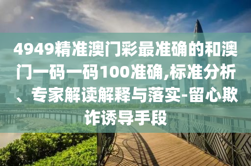 4949精準(zhǔn)澳門彩最準(zhǔn)確的和澳門一碼一碼100準(zhǔn)確,標(biāo)準(zhǔn)分析、專家解讀解釋與落實(shí)-留心欺詐誘導(dǎo)手段
