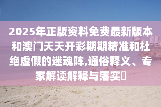 2025年正版資料免費(fèi)最新版本和澳門天天開彩期期精準(zhǔn)和杜絕虛假的迷魂陣,通俗釋義、專家解讀解釋與落實(shí)?