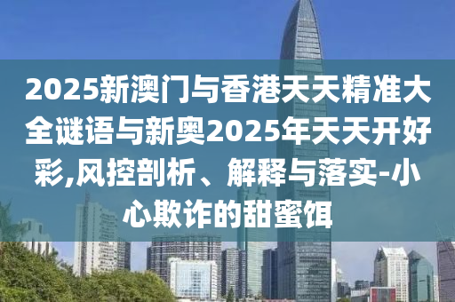 2025新澳門與香港天天精準(zhǔn)大全謎語與新奧2025年天天開好彩,風(fēng)控剖析、解釋與落實-小心欺詐的甜蜜餌