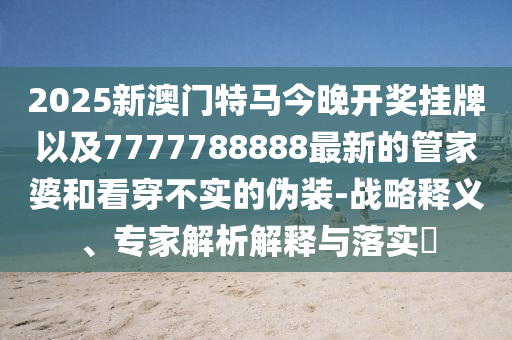2025新澳門特馬今晚開獎(jiǎng)掛牌以及7777788888最新的管家婆和看穿不實(shí)的偽裝-戰(zhàn)略釋義、專家解析解釋與落實(shí)?