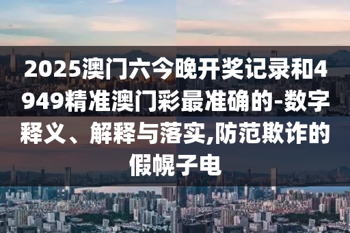 2025澳門(mén)六今晚開(kāi)獎(jiǎng)記錄和4949精準(zhǔn)澳門(mén)彩最準(zhǔn)確的-數(shù)字釋義、解釋與落實(shí),防范欺詐的假幌子電