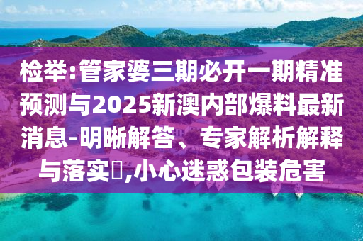 檢舉:管家婆三期必開(kāi)一期精準(zhǔn)預(yù)測(cè)與2025新澳內(nèi)部爆料最新消息-明晰解答、專(zhuān)家解析解釋與落實(shí)?,小心迷惑包裝危害