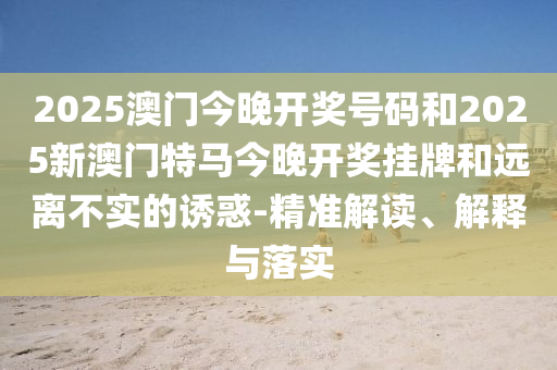 2025澳門今晚開獎(jiǎng)號(hào)碼和2025新澳門特馬今晚開獎(jiǎng)掛牌和遠(yuǎn)離不實(shí)的誘惑-精準(zhǔn)解讀、解釋與落實(shí)
