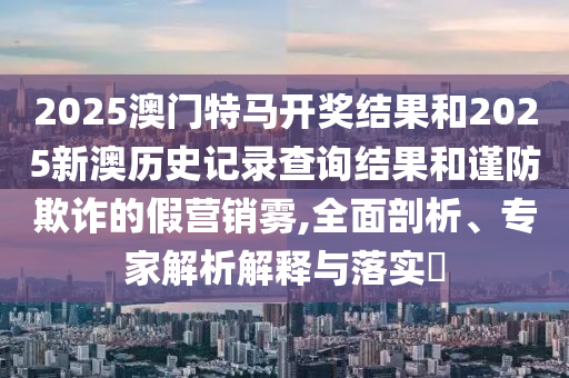 2025澳門特馬開獎(jiǎng)結(jié)果和2025新澳歷史記錄查詢結(jié)果和謹(jǐn)防欺詐的假營(yíng)銷霧,全面剖析、專家解析解釋與落實(shí)?