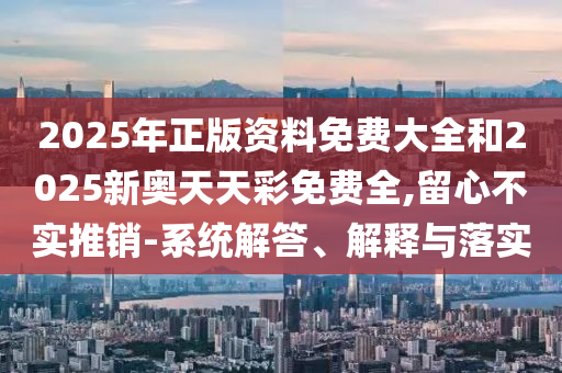 2025年正版資料免費大全和2025新奧天天彩免費全,留心不實推銷-系統(tǒng)解答、解釋與落實
