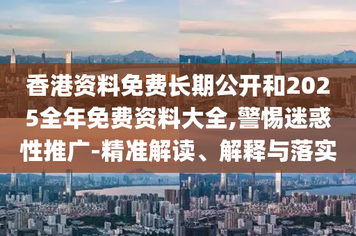 香港資料免費(fèi)長期公開和2025全年免費(fèi)資料大全,警惕迷惑性推廣-精準(zhǔn)解讀、解釋與落實