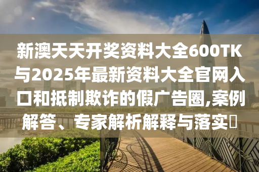 新澳天天開獎(jiǎng)資料大全600TK與2025年最新資料大全官網(wǎng)入口和抵制欺詐的假廣告圈,案例解答、專家解析解釋與落實(shí)?