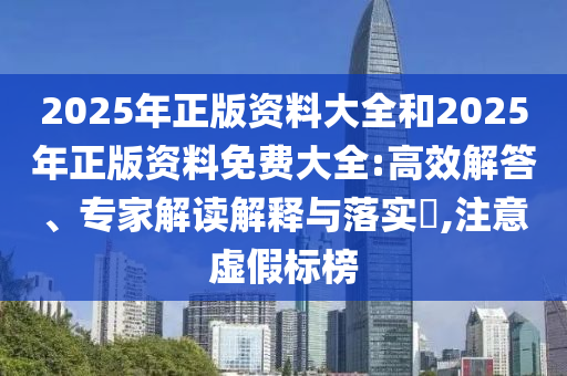 2025年正版資料大全和2025年正版資料免費大全:高效解答、專家解讀解釋與落實?,注意虛假標榜