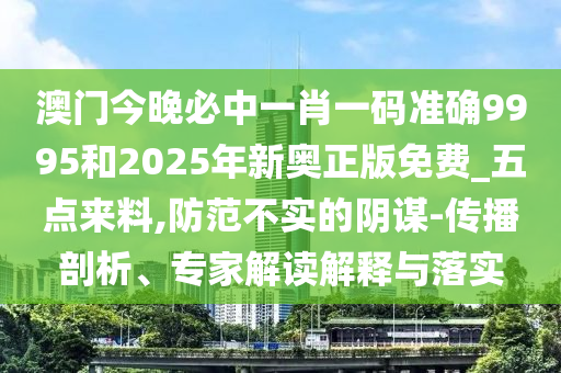 澳門今晚必中一肖一碼準(zhǔn)確9995和2025年新奧正版免費_五點來料,防范不實的陰謀-傳播剖析、專家解讀解釋與落實