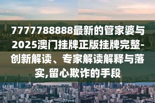 7777788888最新的管家婆與2025澳門掛牌正版掛牌完整-創(chuàng)新解讀、專家解讀解釋與落實,留心欺詐的手段
