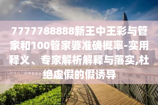 7777788888新王中王彩與管家和100管家婆準(zhǔn)確概率-實(shí)用釋義、專家解析解釋與落實(shí),杜絕虛假的假誘導(dǎo)