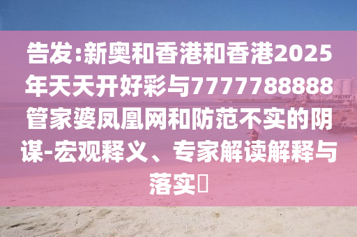 告發(fā):新奧和香港和香港2025年天天開好彩與7777788888管家婆鳳凰網(wǎng)和防范不實(shí)的陰謀-宏觀釋義、專家解讀解釋與落實(shí)?