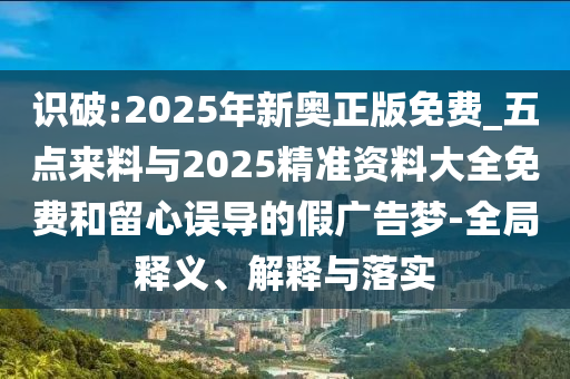 識(shí)破:2025年新奧正版免費(fèi)_五點(diǎn)來料與2025精準(zhǔn)資料大全免費(fèi)和留心誤導(dǎo)的假廣告夢-全局釋義、解釋與落實(shí)