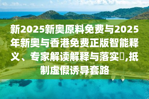 新2025新奧原料免費與2025年新奧與香港免費正版智能釋義、專家解讀解釋與落實?,抵制虛假誘導套路