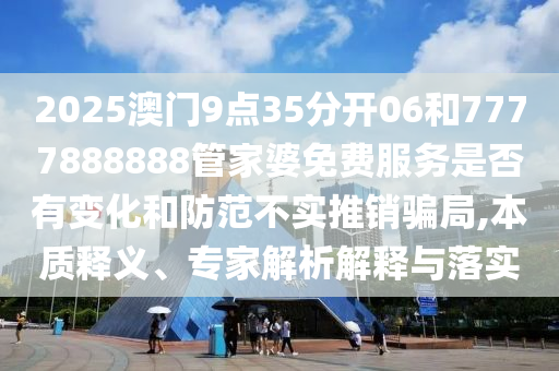 2025澳門9點(diǎn)35分開06和7777888888管家婆免費(fèi)服務(wù)是否有變化和防范不實(shí)推銷騙局,本質(zhì)釋義、專家解析解釋與落實(shí)
