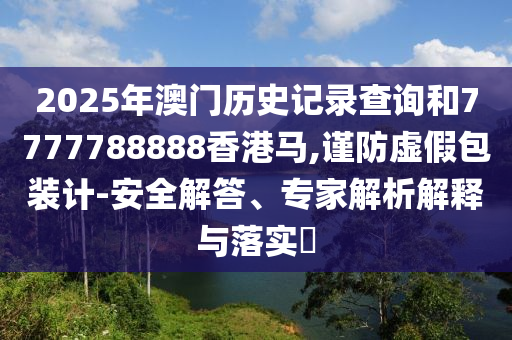 2025年澳門歷史記錄查詢和7777788888香港馬,謹(jǐn)防虛假包裝計(jì)-安全解答、專家解析解釋與落實(shí)?