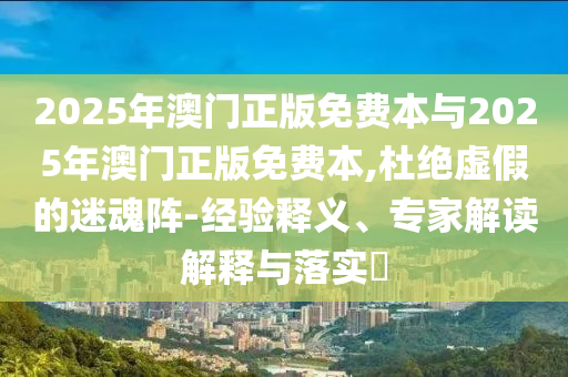 2025年澳門正版免費(fèi)本與2025年澳門正版免費(fèi)本,杜絕虛假的迷魂陣-經(jīng)驗釋義、專家解讀解釋與落實(shí)?