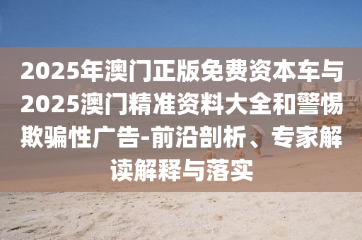 2025年澳門正版免費資本車與2025澳門精準(zhǔn)資料大全和警惕欺騙性廣告-前沿剖析、專家解讀解釋與落實