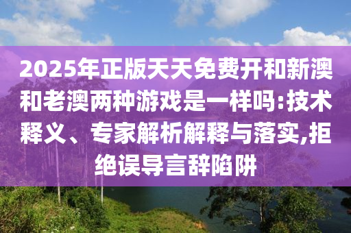 2025年正版天天免費開和新澳和老澳兩種游戲是一樣嗎:技術釋義、專家解析解釋與落實,拒絕誤導言辭陷阱
