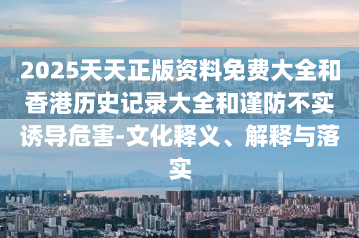 2025天天正版資料免費大全和香港歷史記錄大全和謹防不實誘導危害-文化釋義、解釋與落實