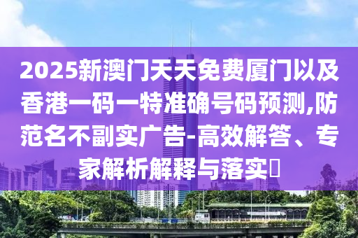 2025新澳門天天免費廈門以及香港一碼一特準(zhǔn)確號碼預(yù)測,防范名不副實廣告-高效解答、專家解析解釋與落實?
