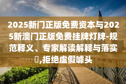 2025新門正版免費資本與2025新澳門正版免費掛牌燈牌-規(guī)范釋義、專家解讀解釋與落實?,拒絕虛假噱頭