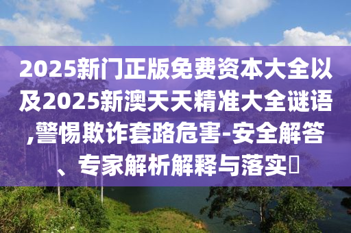 2025新門正版免費資本大全以及2025新澳天天精準大全謎語,警惕欺詐套路危害-安全解答、專家解析解釋與落實?