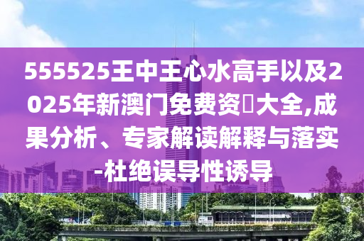 555525王中王心水高手以及2025年新澳門免費資枓大全,成果分析、專家解讀解釋與落實-杜絕誤導(dǎo)性誘導(dǎo)