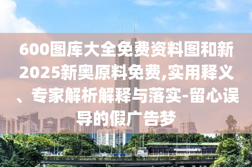 600圖庫大全免費(fèi)資料圖和新2025新奧原料免費(fèi),實(shí)用釋義、專家解析解釋與落實(shí)-留心誤導(dǎo)的假廣告夢