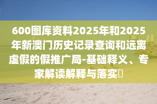 600圖庫資料2025年和2025年新澳門歷史記錄查詢和遠(yuǎn)離虛假的假推廣局-基礎(chǔ)釋義、專家解讀解釋與落實?