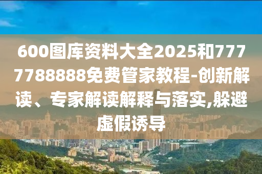 600圖庫(kù)資料大全2025和7777788888免費(fèi)管家教程-創(chuàng)新解讀、專家解讀解釋與落實(shí),躲避虛假誘導(dǎo)