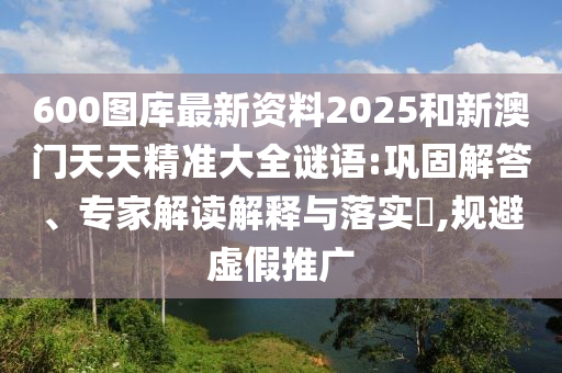 600圖庫最新資料2025和新澳門天天精準(zhǔn)大全謎語:鞏固解答、專家解讀解釋與落實?,規(guī)避虛假推廣