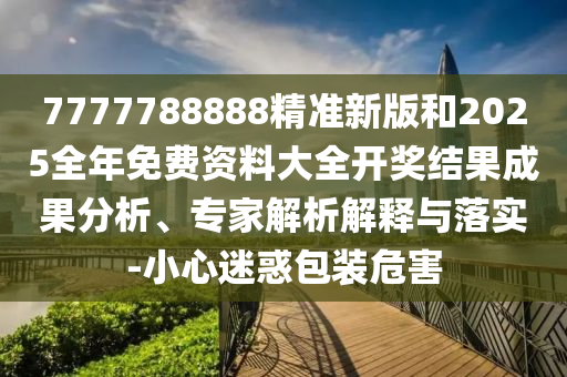 7777788888精準(zhǔn)新版和2025全年免費(fèi)資料大全開(kāi)獎(jiǎng)結(jié)果成果分析、專(zhuān)家解析解釋與落實(shí)-小心迷惑包裝危害