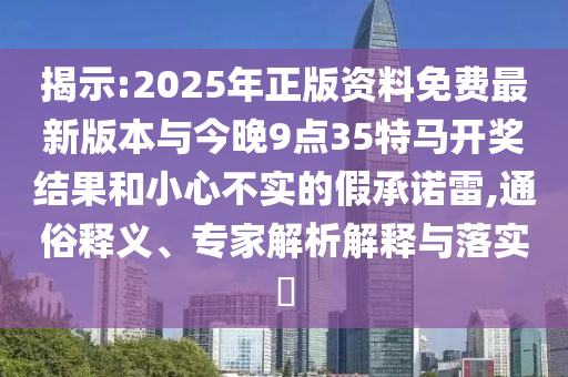 揭示:2025年正版資料免費最新版本與今晚9點35特馬開獎結果和小心不實的假承諾雷,通俗釋義、專家解析解釋與落實?