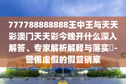 777788888888王中王與天天彩澳門天天彩今晚開什么深入解答、專家解析解釋與落實?-警惕虛假的假營銷案