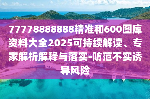 77778888888精準和600圖庫資料大全2025可持續(xù)解讀、專家解析解釋與落實-防范不實誘導風險