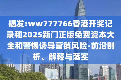 揭發(fā):ww777766香港開(kāi)獎(jiǎng)記錄和2025新門正版免費(fèi)資本大全和警惕誘導(dǎo)營(yíng)銷風(fēng)險(xiǎn)-前沿剖析、解釋與落實(shí)