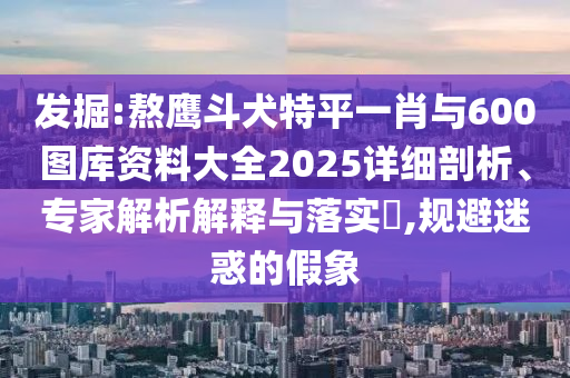 發(fā)掘:熬鷹斗犬特平一肖與600圖庫資料大全2025詳細剖析、專家解析解釋與落實?,規(guī)避迷惑的假象