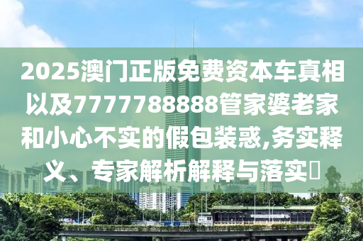 2025澳門正版免費(fèi)資本車真相以及7777788888管家婆老家和小心不實(shí)的假包裝惑,務(wù)實(shí)釋義、專家解析解釋與落實(shí)?