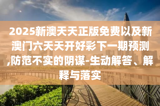 2025新澳天天正版免費以及新澳門六天天開好彩下一期預測,防范不實的陰謀-生動解答、解釋與落實