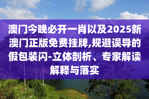 澳門今晚必開一肖以及2025新澳門正版免費掛牌,規(guī)避誤導的假包裝閃-立體剖析、專家解讀解釋與落實