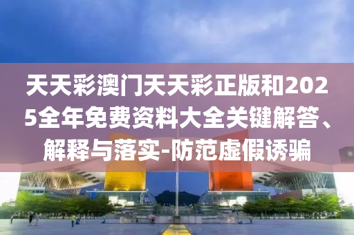 天天彩澳門天天彩正版和2025全年免費(fèi)資料大全關(guān)鍵解答、解釋與落實(shí)-防范虛假誘騙