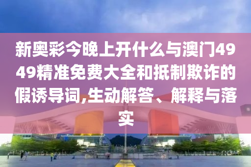 新奧彩今晚上開什么與澳門4949精準(zhǔn)免費(fèi)大全和抵制欺詐的假誘導(dǎo)詞,生動(dòng)解答、解釋與落實(shí)