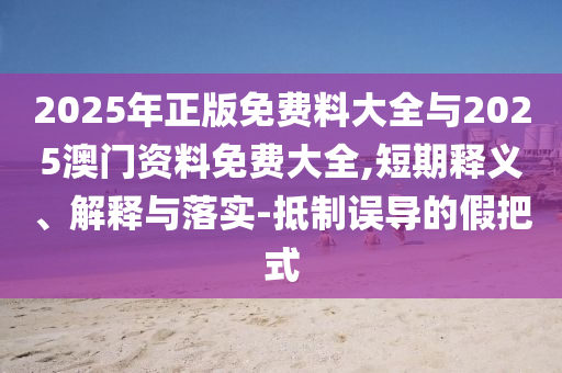 2025年正版免費(fèi)料大全與2025澳門資料免費(fèi)大全,短期釋義、解釋與落實(shí)-抵制誤導(dǎo)的假把式
