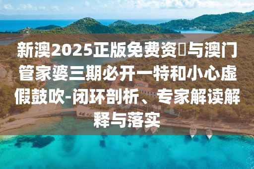 新澳2025正版免費資枓與澳門管家婆三期必開一特和小心虛假鼓吹-閉環(huán)剖析、專家解讀解釋與落實